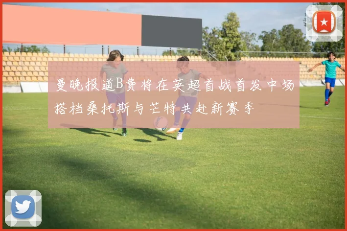 曼晚报道B费将在英超首战首发中场搭档桑托斯与芒特共赴新赛季