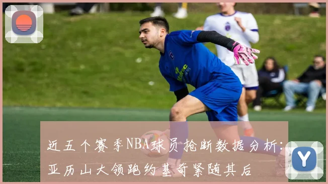近五个赛季NBA球员抢断数据分析：亚历山大领跑约基奇紧随其后