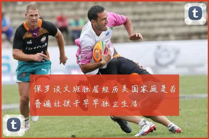 保罗谈文班独居经历美国家庭是否普遍让孩子早早独立生活