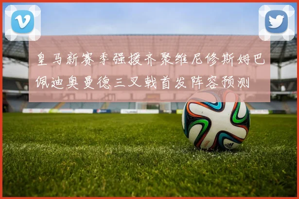 皇马新赛季强援齐聚维尼修斯姆巴佩迪奥曼德三叉戟首发阵容预测