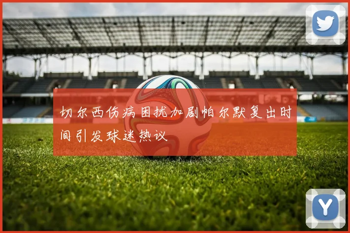 切尔西伤病困扰加剧帕尔默复出时间引发球迷热议